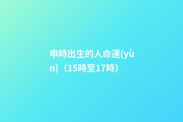 申時出生的人命運(yùn)（15時至17時）