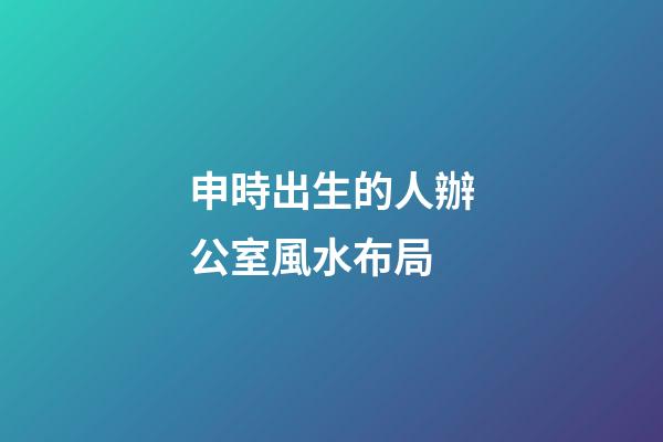 申時出生的人辦公室風水布局