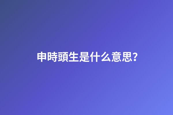 申時頭生是什么意思？