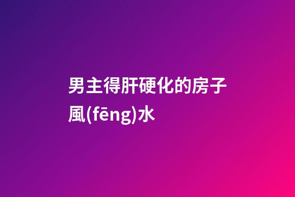 男主得肝硬化的房子風(fēng)水