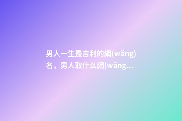 男人一生最吉利的網(wǎng)名，男人取什么網(wǎng)名旺事業(yè)