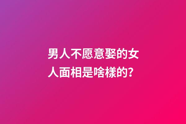 男人不愿意娶的女人面相是啥樣的？