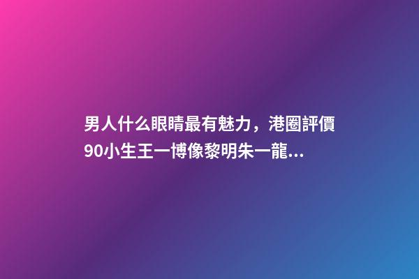 男人什么眼睛最有魅力，港圈評價90小生王一博像黎明朱一龍似梁朝偉-第1張-觀點-玄機派