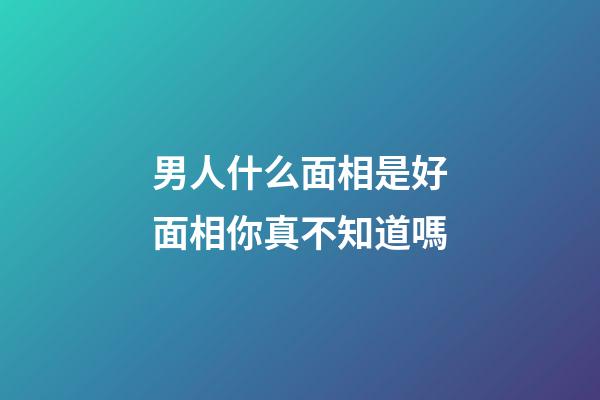 男人什么面相是好面相你真不知道嗎