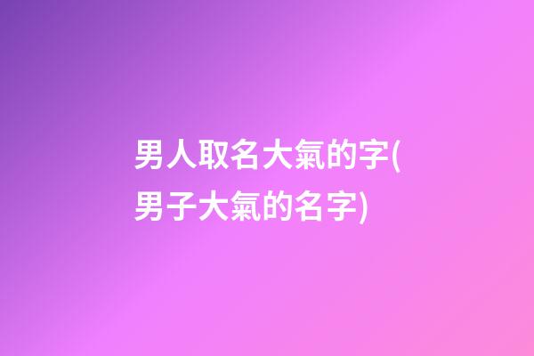 男人取名大氣的字(男子大氣的名字)