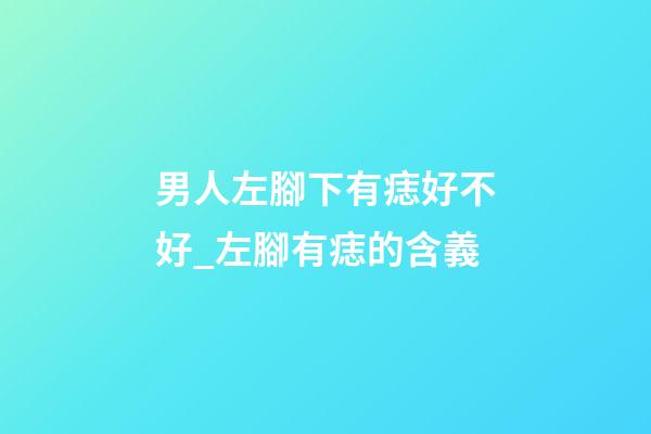 男人左腳下有痣好不好_左腳有痣的含義