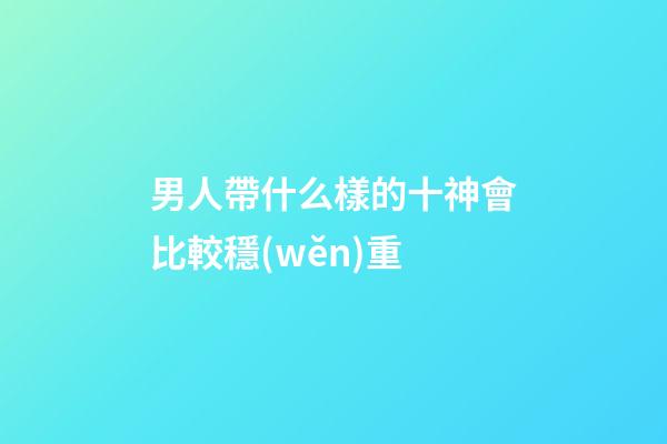 男人帶什么樣的十神會比較穩(wěn)重