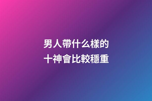 男人帶什么樣的十神會比較穩重