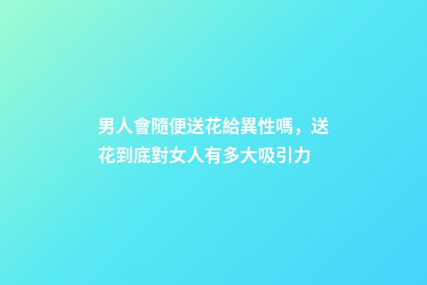男人會隨便送花給異性嗎，送花到底對女人有多大吸引力-第1張-觀點-玄機派