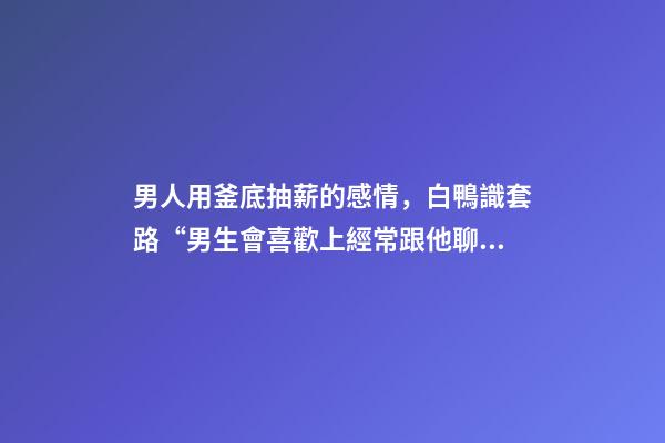 男人用釜底抽薪的感情，白鴨識套路“男生會喜歡上經常跟他聊天的女生嗎”-第1張-觀點-玄機派
