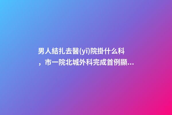 男人結扎去醫(yī)院掛什么科，市一院北城外科完成首例顯微鏡下精索靜脈曲張結扎術-第1張-觀點-玄機派