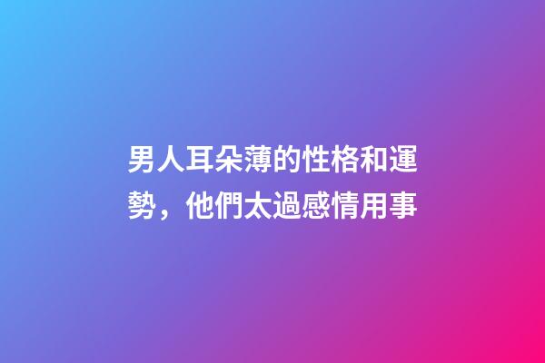 男人耳朵薄的性格和運勢，他們太過感情用事