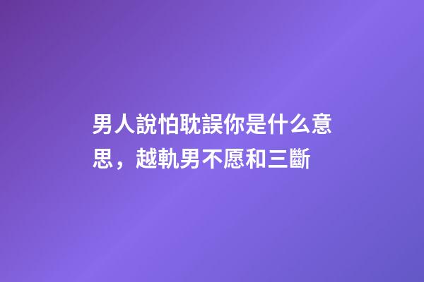 男人說怕耽誤你是什么意思，越軌男不愿和三斷-第1張-觀點-玄機派
