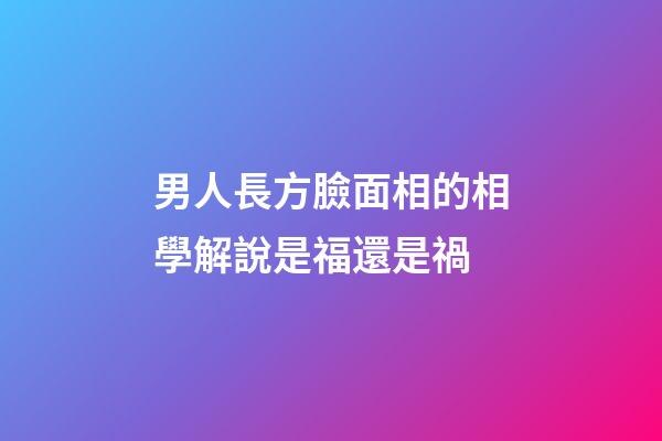 男人長方臉面相的相學解說是福還是禍