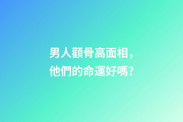 男人顴骨高面相，他們的命運好嗎？