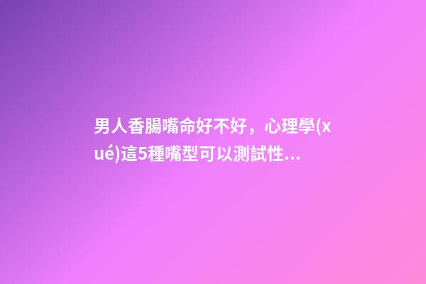 男人香腸嘴命好不好，心理學(xué)這5種嘴型可以測試性格