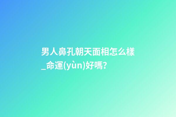 男人鼻孔朝天面相怎么樣_命運(yùn)好嗎？