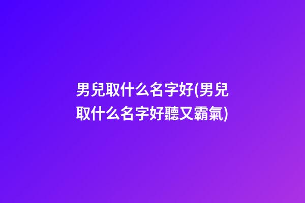 男兒取什么名字好(男兒取什么名字好聽又霸氣)