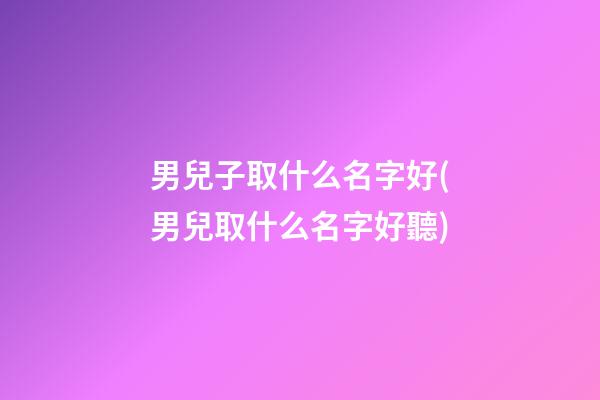 男兒子取什么名字好(男兒取什么名字好聽)