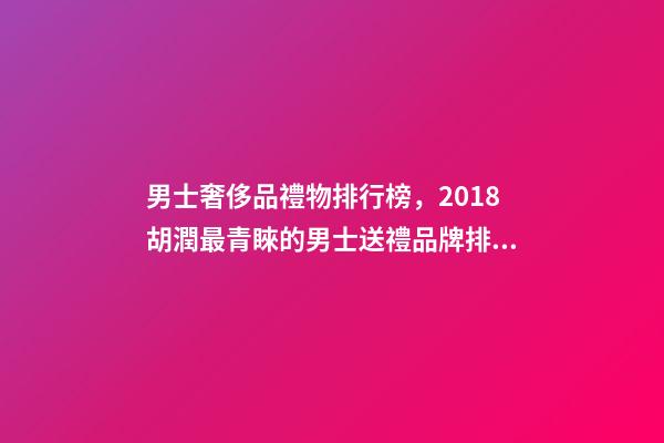 男士奢侈品禮物排行榜，2018胡潤最青睞的男士送禮品牌排行榜除了蘋果茅臺男人還喜歡什么-第1張-觀點-玄機派