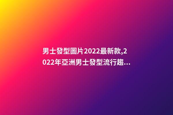 男士發型圖片2022最新款,2022年亞洲男士發型流行趨勢-第1張-觀點-玄機派