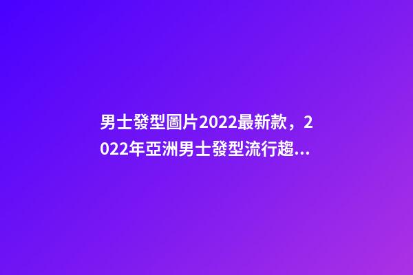 男士發型圖片2022最新款，2022年亞洲男士發型流行趨勢-第1張-觀點-玄機派