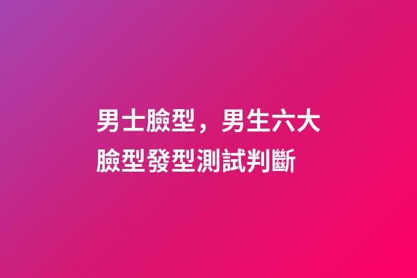 男士臉型，男生六大臉型發型測試判斷-第1張-觀點-玄機派