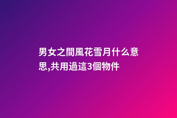 男女之間風花雪月什么意思,共用過這3個物件-第1張-觀點-玄機派