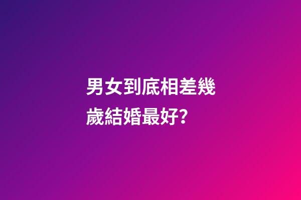男女到底相差幾歲結婚最好？
