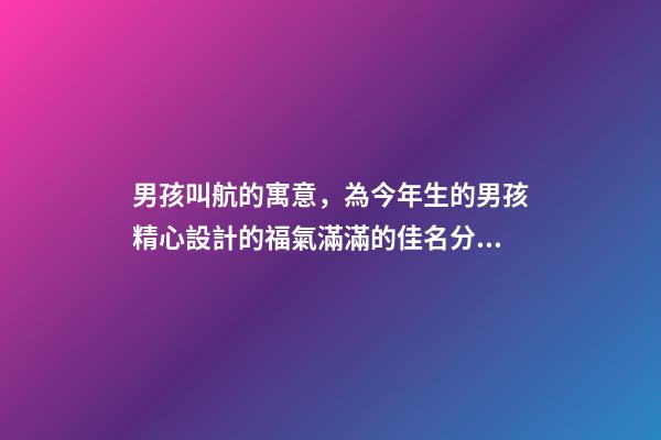 男孩叫航的寓意，為今年生的男孩精心設計的福氣滿滿的佳名分享-第1張-觀點-玄機派