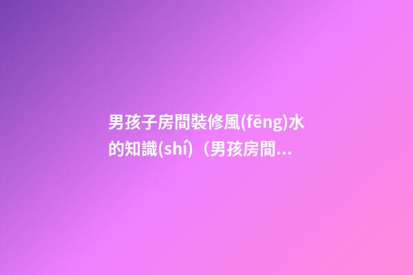 男孩子房間裝修風(fēng)水的知識(shí)（男孩房間裝修什么樣子風(fēng)水好）