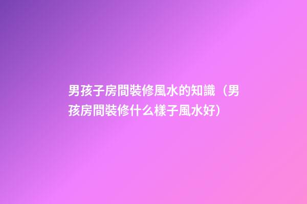 男孩子房間裝修風水的知識（男孩房間裝修什么樣子風水好）