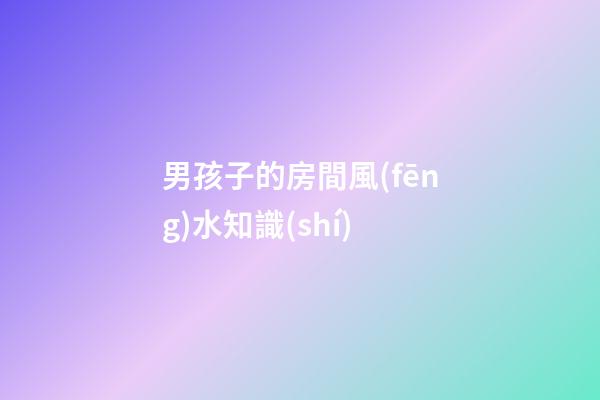 男孩子的房間風(fēng)水知識(shí)