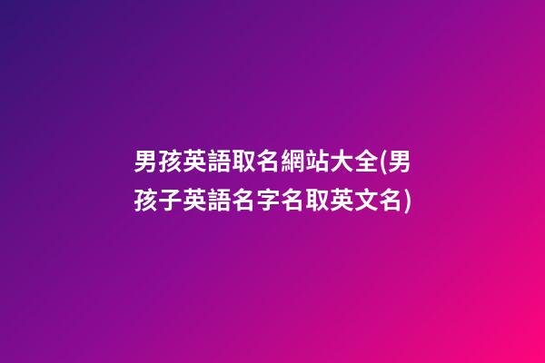 男孩英語取名網站大全(男孩子英語名字名取英文名)