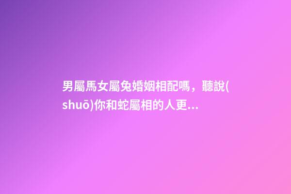 男屬馬女屬兔婚姻相配嗎，聽說(shuō)你和蛇屬相的人更配哦!甜甜蜜蜜一生