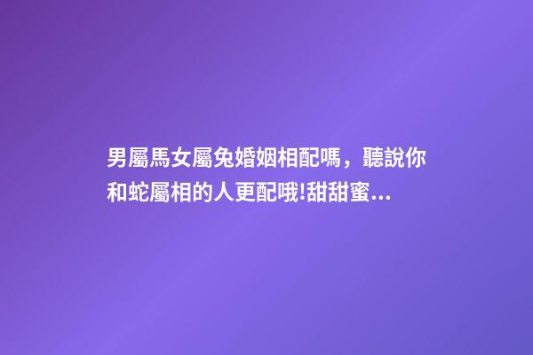 男屬馬女屬兔婚姻相配嗎，聽說你和蛇屬相的人更配哦!甜甜蜜蜜一生