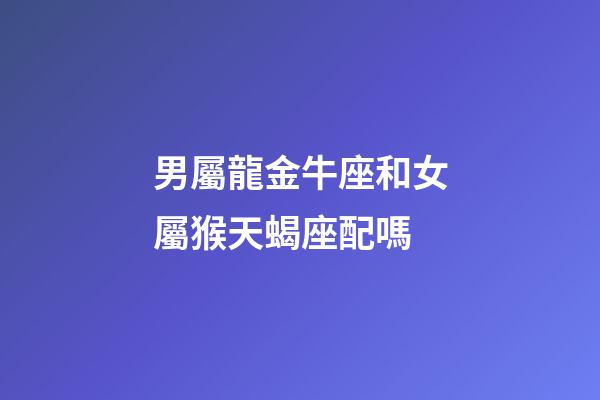 男屬龍金牛座和女屬猴天蝎座配嗎-第1張-星座運勢-玄機派