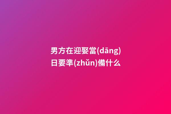 男方在迎娶當(dāng)日要準(zhǔn)備什么