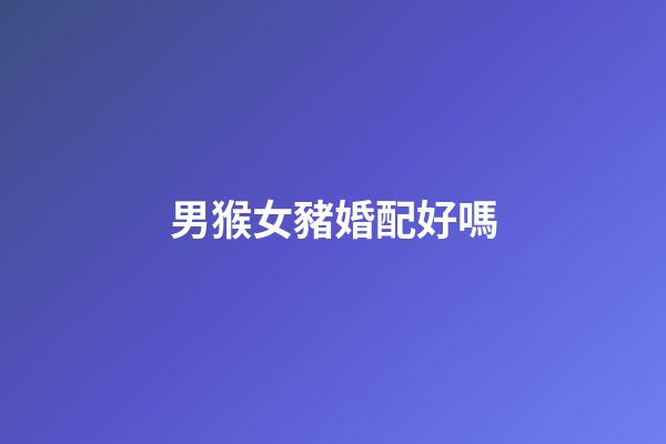 男猴女豬婚配好嗎（男猴女豬能過一輩子嗎婚姻）-第1張-星座運勢-玄機派