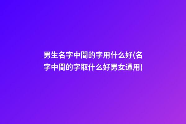 男生名字中間的字用什么好(名字中間的字取什么好男女通用)
