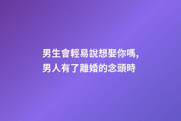 男生會輕易說想娶你嗎,男人有了離婚的念頭時-第1張-觀點-玄機派