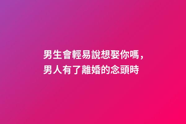 男生會輕易說想娶你嗎，男人有了離婚的念頭時-第1張-觀點-玄機派
