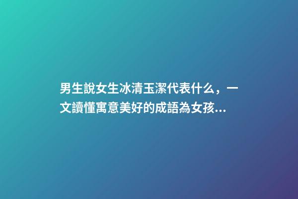 男生說女生冰清玉潔代表什么，一文讀懂寓意美好的成語為女孩起名-第1張-觀點-玄機派