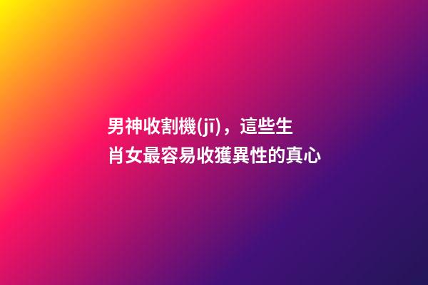 男神收割機(jī)，這些生肖女最容易收獲異性的真心