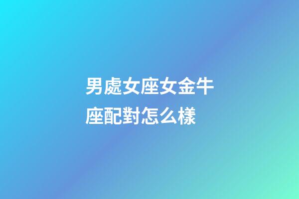 男處女座女金牛座配對怎么樣-第1張-星座運勢-玄機派