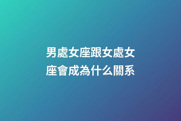 男處女座跟女處女座會成為什么關系-第1張-星座運勢-玄機派