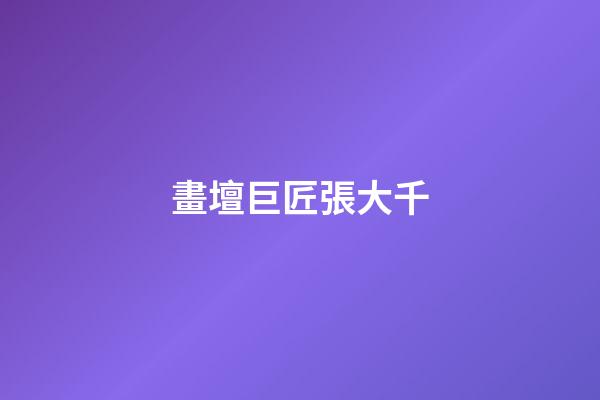 畫壇巨匠張大千
