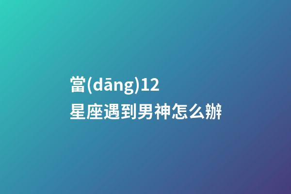 當(dāng)12星座遇到男神怎么辦-第1張-星座運勢-玄機派