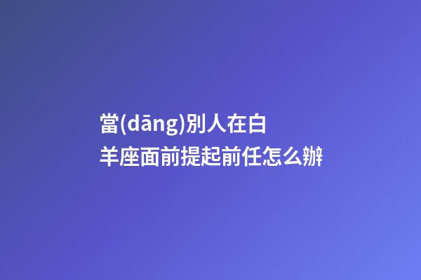當(dāng)別人在白羊座面前提起前任怎么辦-第1張-星座運(yùn)勢(shì)-玄機(jī)派