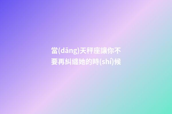 當(dāng)天秤座讓你不要再糾纏她的時(shí)候-第1張-星座運(yùn)勢(shì)-玄機(jī)派
